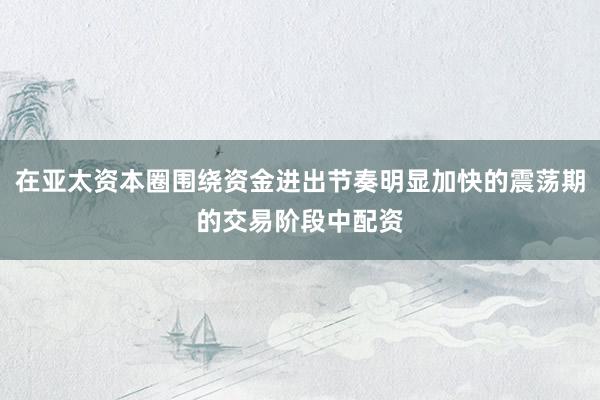 在亚太资本圈围绕资金进出节奏明显加快的震荡期的交易阶段中配资