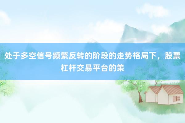 处于多空信号频繁反转的阶段的走势格局下，股票杠杆交易平台的策