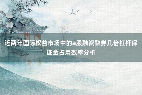 近两年国际权益市场中的a股融资融券几倍杠杆保证金占用效率分析