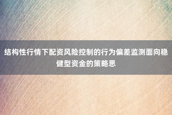 结构性行情下配资风险控制的行为偏差监测面向稳健型资金的策略思