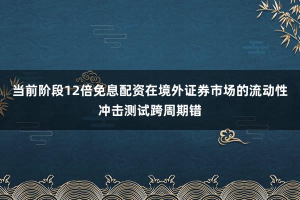 当前阶段12倍免息配资在境外证券市场的流动性冲击测试跨周期错
