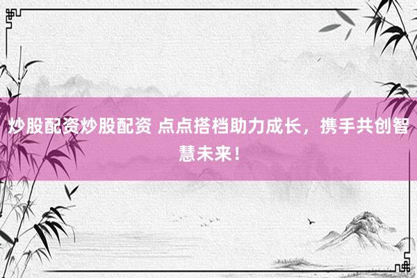 炒股配资炒股配资 点点搭档助力成长，携手共创智慧未来！