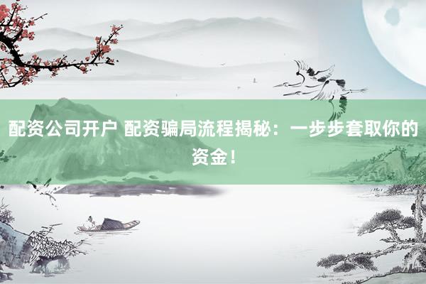 配资公司开户 配资骗局流程揭秘：一步步套取你的资金！
