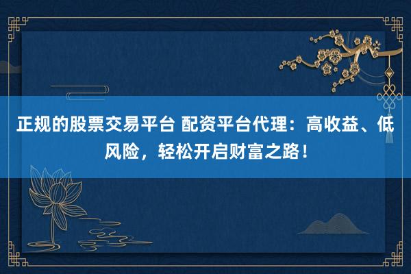 正规的股票交易平台 配资平台代理：高收益、低风险，轻松开启财富之路！
