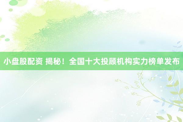 小盘股配资 揭秘！全国十大投顾机构实力榜单发布
