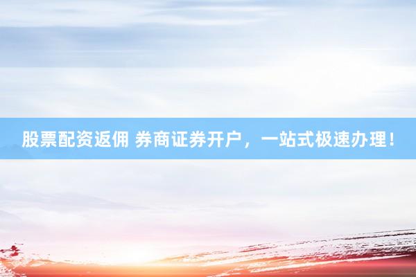 股票配资返佣 券商证券开户，一站式极速办理！