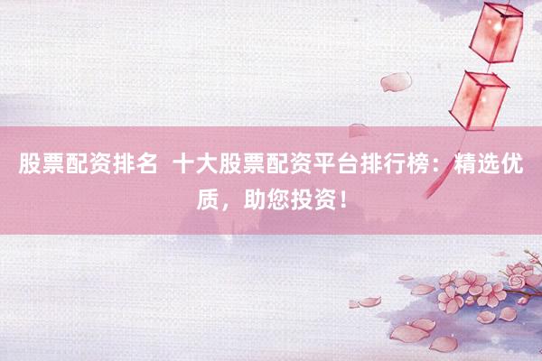 股票配资排名  十大股票配资平台排行榜：精选优质，助您投资！