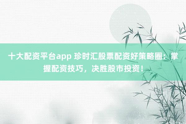 十大配资平台app 珍时汇股票配资好策略圈：掌握配资技巧，决胜股市投资！