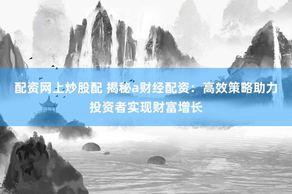 配资网上炒股配 揭秘a财经配资：高效策略助力投资者实现财富增长