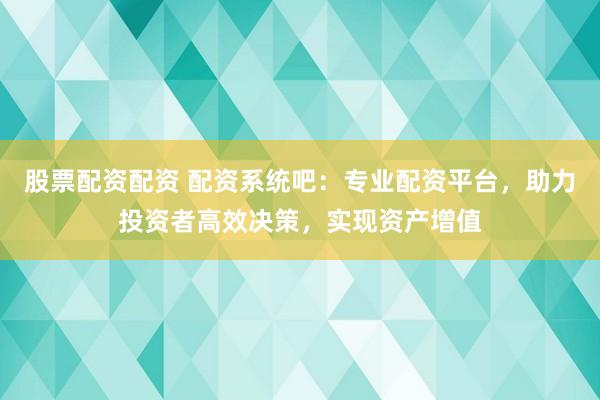 股票配资配资 配资系统吧：专业配资平台，助力投资者高效决策，实现资产增值