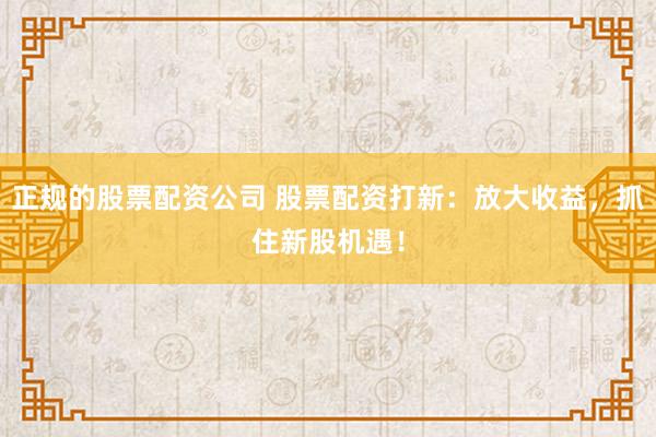 正规的股票配资公司 股票配资打新：放大收益，抓住新股机遇！